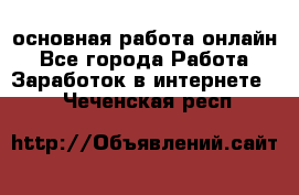 основная работа онлайн - Все города Работа » Заработок в интернете   . Чеченская респ.